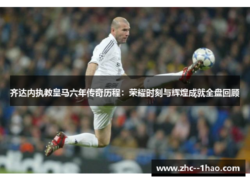 齐达内执教皇马六年传奇历程：荣耀时刻与辉煌成就全盘回顾